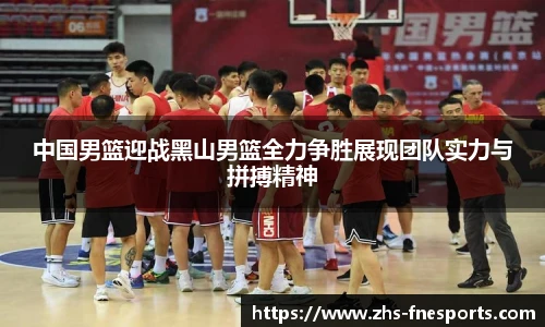 中国男篮迎战黑山男篮全力争胜展现团队实力与拼搏精神