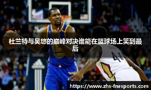 杜兰特与吴悠的巅峰对决谁能在篮球场上笑到最后