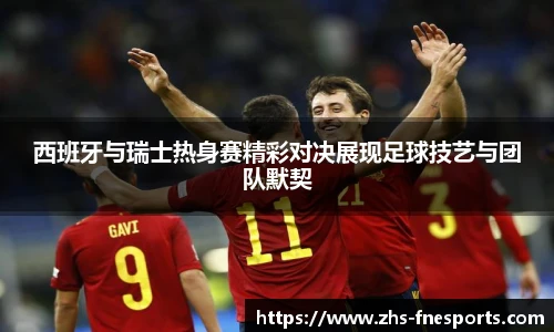 西班牙与瑞士热身赛精彩对决展现足球技艺与团队默契